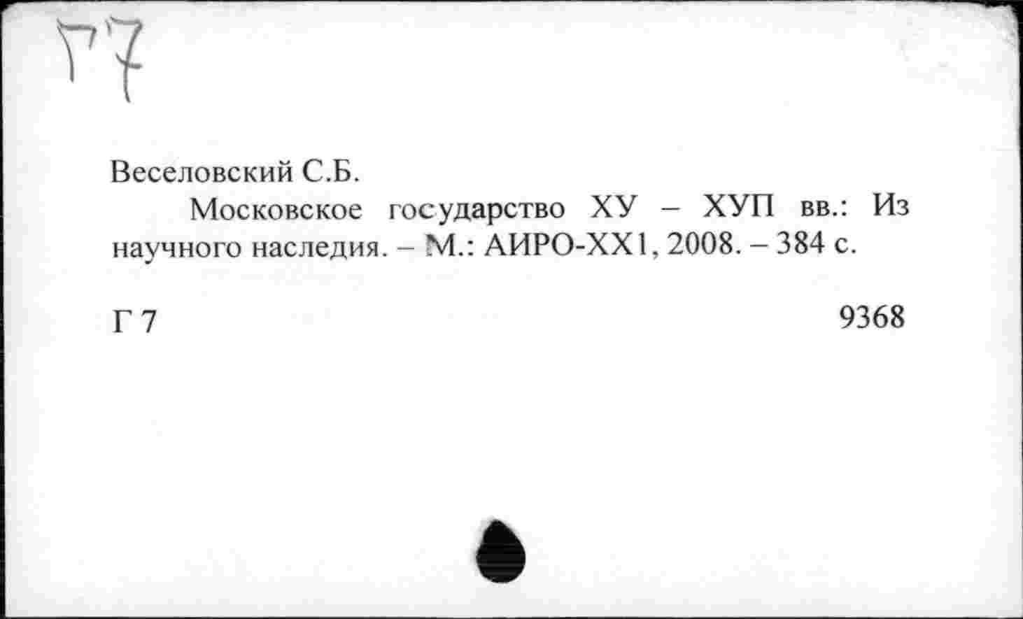 ﻿п
Веселовский С.Б.
Московское государство ХУ — ХУП вв.: Из научного наследия. - М.: АИРО-ХХ1,2008. — 384 с.
Г 7	9368